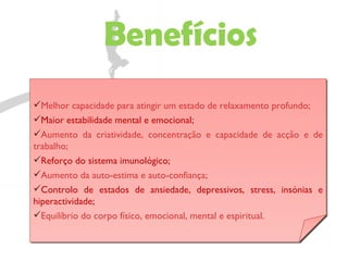 Benefícios Melhor capacidade para atingir um estado de relaxamento profundo; Maior estabilidade mental e emocional; Aumento da criatividade, concentração e capacidade de acção e de trabalho; Reforço do sistema imunológico; Aumento da auto-estima e auto-confiança; Controlo de estados de ansiedade, depressivos, stress, insónias e hiperactividade; Equilíbrio do corpo físico, emocional, mental e espiritual. 