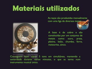 Materiais utilizados Conseguem fazer vibrar 5 tons em simultâneo, mantendo a sonoridade durante vários minutos, o que as torna num instrumento musical único. As taças são produzidas manualmente com uma liga de diversos metais. A base é de cobre e são constituídas por um conjunto de metais como: ouro, prata, platina, latão, chumbo, ferro, meteorito, zinco.  