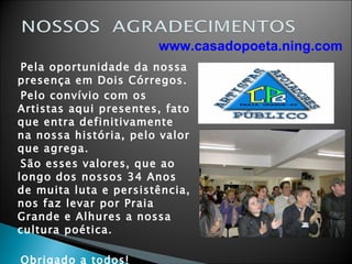 Pela oportunidade da nossa presença em Dois Córregos. Pelo convívio com os Artistas aqui presentes, fato que entra definitivamente na nossa história, pelo valor que agrega. São esses valores, que ao longo dos nossos 34 Anos de muita luta e persistência, nos faz levar por Praia Grande e Alhures a nossa cultura poética. Obrigado a todos! Celso Corrêa de Freitas E Diretoria www.casadopoeta.ning.com 
