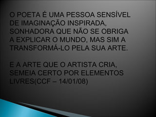 O POETA É UMA PESSOA SENSÍVEL DE IMAGINAÇÃO INSPIRADA, SONHADORA QUE NÃO SE OBRIGA  A EXPLICAR O MUNDO, MAS SIM A  TRANSFORMÁ-LO PELA SUA ARTE. E A ARTE QUE O ARTISTA CRIA,  SEMEIA CERTO POR ELEMENTOS LIVRES(CCF – 14/01/08) 