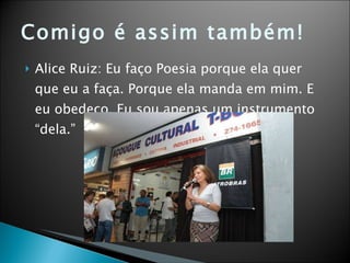 Comigo é assim também! Alice Ruiz: Eu faço Poesia porque ela quer que eu a faça. Porque ela manda em mim. E eu obedeço. Eu sou apenas um instrumento “dela.” 