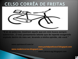 CELSO CORRÊA DE FREITAS &quot;E ai, as palavras, mostram aquilo que em mim busca sempre sobreviver...O meu pensamento latente que de repente exagerado explode dentro do meu ser, levando a minha opinião, até você.&quot;   www.opiniaoccf.com.br www.portalpoeticoccf.blogspot.com www.madeincorrea.blogspot.com www.catraca-pg.blogspot.com 