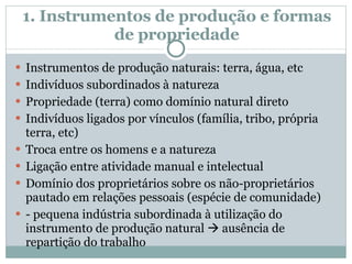 1. Instrumentos de produção e formas de propriedade Instrumentos de produção naturais: terra, água, etc Indivíduos subordinados à natureza  Propriedade (terra) como domínio natural direto Indivíduos ligados por vínculos (família, tribo, própria terra, etc) Troca entre os homens e a natureza Ligação entre atividade manual e intelectual Domínio dos proprietários sobre os não-proprietários pautado em relações pessoais (espécie de comunidade) - pequena indústria subordinada à utilização do instrumento de produção natural    ausência de repartição do trabalho 