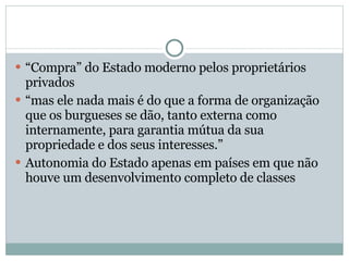 “ Compra” do Estado moderno pelos proprietários privados “ mas ele nada mais é do que a forma de organização que os burgueses se dão, tanto externa como internamente, para garantia mútua da sua propriedade e dos seus interesses.”  Autonomia do Estado apenas em países em que não houve um desenvolvimento completo de classes 