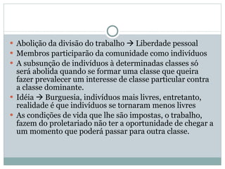 Abolição da divisão do trabalho    Liberdade pessoal Membros participarão da comunidade como indivíduos A subsunção de indivíduos à determinadas classes só será abolida quando se formar uma classe que queira fazer prevalecer um interesse de classe particular contra a classe dominante.  Idéia    Burguesia, indivíduos mais livres, entretanto, realidade é que indivíduos se tornaram menos livres As condições de vida que lhe são impostas, o trabalho, fazem do proletariado não ter a oportunidade de chegar a um momento que poderá passar para outra classe.  