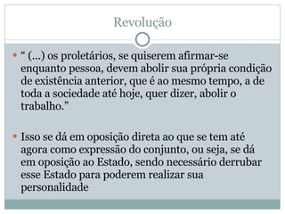 Revolução “  (...) os proletários, se quiserem afirmar-se enquanto pessoa, devem abolir sua própria condição de existência anterior, que é ao mesmo tempo, a de toda a sociedade até hoje, quer dizer, abolir o trabalho.” Isso se dá em oposição direta ao que se tem até agora como expressão do conjunto, ou seja, se dá em oposição ao Estado, sendo necessário derrubar esse Estado para poderem realizar sua personalidade  