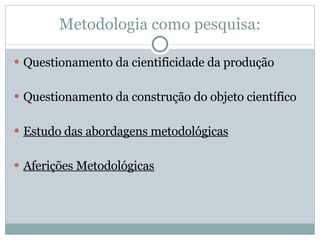 Metodologia como pesquisa: Questionamento da cientificidade da produção Questionamento da construção do objeto científico Estudo das abordagens metodológicas Aferições Metodológicas 