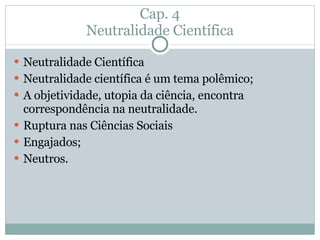 Cap. 4 Neutralidade Científica Neutralidade Científica Neutralidade científica é um tema polêmico; A objetividade, utopia da ciência, encontra correspondência na neutralidade. Ruptura nas Ciências Sociais Engajados; Neutros. 
