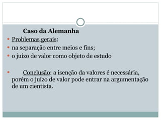Caso da Alemanha Problemas gerais : na separação entre meios e fins; o juízo de valor como objeto de estudo Conclusão : a isenção da valores é necessária, porém o juízo de valor pode entrar na argumentação de um cientista. 