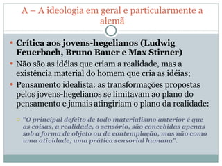 A – A ideologia em geral e particularmente a alemã Crítica aos jovens-hegelianos (Ludwig Feuerbach, Bruno Bauer e Max Stirner) Não são as idéias que criam a realidade, mas a existência material do homem que cria as idéias; Pensamento idealista: as transformações propostas pelos jovens-hegelianos se limitavam ao plano do pensamento e jamais atingiriam o plano da realidade: " O principal defeito de todo materialismo anterior é que as coisas, a realidade, o sensório, são concebidas apenas sob a forma de objeto ou de contemplação, mas não como uma atividade, uma prática sensorial humana" . 