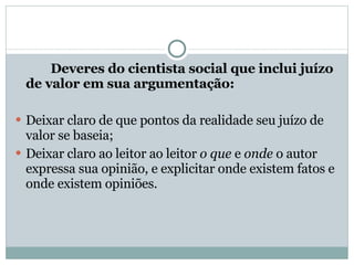 Deveres do cientista social que inclui juízo de valor em sua argumentação: Deixar claro de que pontos da realidade seu juízo de valor se baseia; Deixar claro ao leitor ao leitor  o que  e  onde  o autor expressa sua opinião, e explicitar onde existem fatos e onde existem opiniões. 