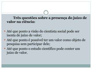 Três questões sobre a presença do juízo de valor na ciência: Até que ponto a visão do cientista social pode ser isenta de juízo de valor; Até que ponto é possível ter um valor como objeto de pesquisa sem participar dele; Até que ponto o estudo científico pode conter um juízo de valor. 