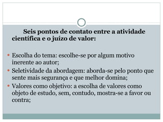Seis pontos de contato entre a atividade científica e o juízo de valor: Escolha do tema: escolhe-se por algum motivo inerente ao autor; Seletividade da abordagem: aborda-se pelo ponto que sente mais segurança e que melhor domina; Valores como objetivo: a escolha de valores como objeto de estudo, sem, contudo, mostra-se a favor ou contra; 