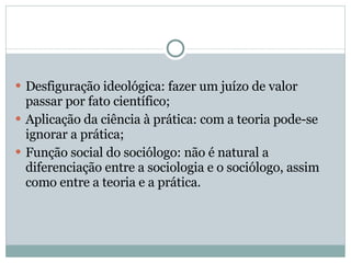 Desfiguração ideológica: fazer um juízo de valor passar por fato científico; Aplicação da ciência à prática: com a teoria pode-se ignorar a prática; Função social do sociólogo: não é natural a diferenciação entre a sociologia e o sociólogo, assim como entre a teoria e a prática. 