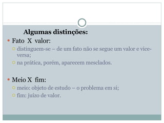 Algumas distinções: Fato  X  valor: distinguem-se – de um fato não se segue um valor e vice-versa; na prática, porém, aparecem mesclados. Meio X  fim: meio: objeto de estudo – o problema em si; fim: juízo de valor. 