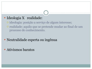 Ideologia X  realidade: ideologia: posição a serviço de algum interesse; realidade: aquilo que se pretende mudar ao final de um processo de conhecimento. Neutralidade esperta ou ingênua Ativismos baratos 