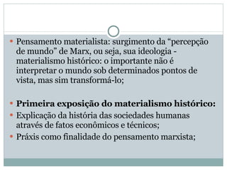 Pensamento materialista: surgimento da “percepção de mundo” de Marx, ou seja, sua ideologia - materialismo histórico: o importante não é interpretar o mundo sob determinados pontos de vista, mas sim transformá-lo; Primeira exposição do materialismo histórico: Explicação da história das sociedades humanas através de fatos econômicos e técnicos; Práxis como finalidade do pensamento marxista; 