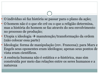 O indivíduo só faz história se passar para o plano da ação; O homem não é o que ele crê ou o que a religião determina, mas a história do homem se faz através do seu envolvimento no processo de produção; Utopia x ideologia    manutenção/transformação da ordem (não colocar essa parte) Ideologia: forma de manipulação (rev. Francesa); para Marx e Engels seus oponentes eram ideólogos; apenas seus pontos de vista eram científicos. A essência humana não é estática e a-histórica, mas sim construída por meio das relações entre os seres humanos e a natureza 