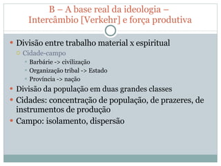 B – A base real da ideologia –  Intercâmbio [Verkehr] e força produtiva Divisão entre trabalho material x espiritual Cidade-campo Barbárie -> civilização Organização tribal -> Estado Província -> nação Divisão da população em duas grandes classes Cidades: concentração de população, de prazeres, de instrumentos de produção Campo: isolamento, dispersão 