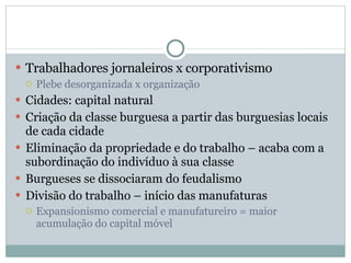 Trabalhadores jornaleiros x corporativismo Plebe desorganizada x organização Cidades: capital natural Criação da classe burguesa a partir das burguesias locais de cada cidade Eliminação da propriedade e do trabalho – acaba com a subordinação do indivíduo à sua classe Burgueses se dissociaram do feudalismo Divisão do trabalho – início das manufaturas Expansionismo comercial e manufatureiro = maior acumulação do capital móvel 