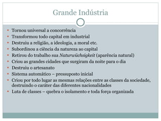 Grande Indústria Tornou universal a concorrência Transformou todo capital em industrial Destruiu a religião, a ideologia, a moral etc. Subordinou a ciência da natureza ao capital Retirou do trabalho sua  Naturwüchsigkeit  (aparência natural) Criou as grandes cidades que surgiram da noite para o dia Destruiu o artesanato Sistema automático – pressuposto inicial Criou por todo lugar as mesmas relações entre as classes da sociedade, destruindo o caráter das diferentes nacionalidades Luta de classes – quebra o isolamento e toda força organizada 
