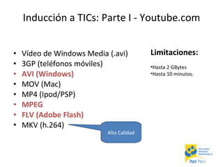 Vídeo de Windows Media (.avi)  3GP (teléfonos móviles)  AVI (Windows)  MOV (Mac)  MP4 (Ipod/PSP)  MPEG  FLV (Adobe Flash)  MKV (h.264)  Inducción a TICs: Parte I - Youtube.com Alta Calidad Limitaciones: Hasta 2 GBytes Hasta 10 minutos. 