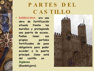 PARTES DEL CASTILLO BARBACANA:  era una obra de fortificación situada frente las murallas y protegiendo una puerta de acceso. Podían tener sus propios portales fortificados de paso obligatorio para poder acceder a la puerta principal. Como está del castillo en  Sigüenza  (Guadalajara).  