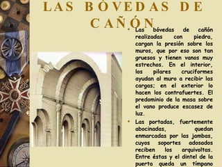 LAS BÓVEDAS DE CAÑÓN Las bóvedas de cañón realizadas con piedra, cargan la presión sobre los muros, que por eso son tan gruesos y tienen vanos muy estrechos. En el interior, los pilares cruciformes ayudan al muro a recibir las cargas; en el exterior lo hacen los contrafuertes. El predominio de la masa sobre el vano produce escasez de luz. Las portadas, fuertemente abocinadas, quedan enmarcadas por las jambas, cuyos soportes adosados reciben los arquivoltas. Entre éstas y el dintel de la puerta queda un tímpano semicircular. Generalmente decorado con relieves. 