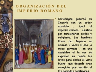 ORGANIZACIÓN DEL  IMPERIO ROMANO Carlomagno gobernó su Imperio con un poder absoluto , igual al imperial romano , asistido por funcionarios civiles y religiosos. Los hombres libres del Imperio se reunían 2 veces al año ,a modo germano , en una asamblea el la que se exponían en común las leyes para darles el visto bueno, que después eran recogidas por escrito el las llamadas capitulares. 