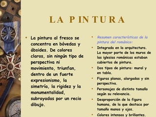 LA PINTURA La pintura al fresco se concentra en bóvedas y ábsides. De colores claros, sin ningún tipo de perspectiva ni movimiento, triunfan, dentro de un fuerte expresionismo, la simetría, la rigidez y la monumentalidad, subrayadas por un recio dibujo.  Resumen características de la pintura del románico: Integrada en la arquitectura. La mayor parte de los muros de las iglesias románicas estaban cubiertos de pintura. Dos tipos de pintura: mural y en tabla. Figuras planas, alargadas y sin perspectiva. Personajes de distinto tamaño según su relevancia. Desproporción de la figura humana, de la que destaca por tamaño manos y ojos. Colores intensos y brillantes. 