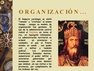 ORGANIZACIÓN... El Imperio carolingio se sintió “romano” y “cristiano” al mismo tiempo , aunque su modelo de organización fue germano. El eje de la administración central radicó el  Palatium  en torno al rey, en Aquisgrán (Alemania). La administración territorial se ordenó  en provincias o condados, al que al frente estaba un conde , con poder civil y militar y también judicial. Las provincias fronterizas, llamadas marcas, aumentaron el poder militar y estuvieron gobernadas por marqueses. Los missi dominici que velaban ,en sus visitas a las provincias, por cumplimiento de las órdenes del rey. 