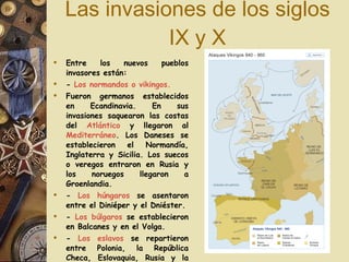 Las invasiones de los siglos IX y X Entre los nuevos pueblos invasores están:  -  Los normandos o vikingos.  Fueron germanos establecidos en Ecandinavia. En sus invasiones saquearon las costas del  Atlántico  y llegaron al  Mediterráneo . Los Daneses se establecieron el Normandía, Inglaterra y Sicilia. Los suecos o veregos entraron en Rusia y los noruegos llegaron a Groenlandia. -  Los húngaros  se asentaron entre el Diniéper y el Dniéster. -  Los búlgaros  se establecieron en Balcanes y en el Volga. -  Los eslavos  se repartieron entre Polonia, la República Checa, Eslovaquia, Rusia y la antigua Yugoslavia.   