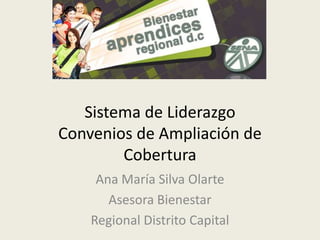 Sistema de LiderazgoConvenios de Ampliación de Cobertura Ana María Silva Olarte Asesora Bienestar Regional Distrito Capital 