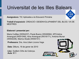 Elaborat i presentat per: Maria Cutillas (W054237), Paula Bueno (W049584), MºCristina Amengual (W051049), Aina Amengual (W018171), Antònia Munar (W054238), Marina Alcalá (W054151) Professora : Dra. Ana Liliam Licona Vega Data : Dilluns, 18 de gener de 2010   Lloc : Guillem Cifre de Colonya.  Aula : B11 Assignatura : TIC Aplicades a la Educació Primària  Treball d’exposició : CREACIÓ I DESENVOLUPAMENT DEL BLOG: VA DE MESTRES Universitat de les Illes Balears 
