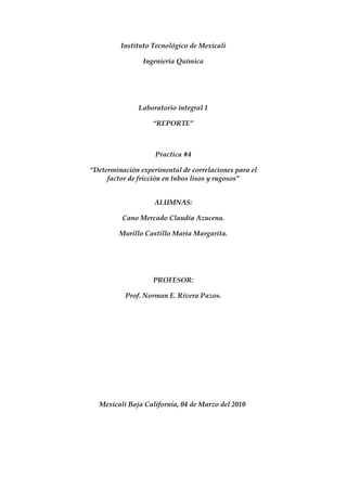 Instituto Tecnológico de Mexicali

                Ingeniería Química




               Laboratorio integral 1

                   “REPORTE”



                    Practica #4

“Determinación experimental de correlaciones para el
     factor de fricción en tubos lisos y rugosos”


                    ALUMNAS:

          Cano Mercado Claudia Azucena.

         Murillo Castillo María Margarita.




                   PROFESOR:

           Prof. Norman E. Rivera Pazos.




  Mexicali Baja California, 04 de Marzo del 2010
 