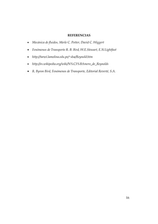 REFERENCIAS

•   Mecánica de fluidos, Merle C. Potter, David C. Wiggert

•   Fenómenos de Transporte R. B. Bird, W.E.Stewart, E.N.Lightfoot

•   http://tarwi.lamolina.edu.pe/~dsa/Reynold.htm

•   http://es.wikipedia.org/wiki/N%C3%BAmero_de_Reynolds

•   R. Byron Bird, Fenómenos de Transporte, Editorial Reverté, S.A.




                                                                      16
 