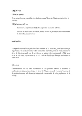 OBJETIVOS.

Objetivo general.

Determinación experimental de correlaciones para el factor de fricción en tubos lisos y
rugosos.

Objetivos específicos.

       Reconocer la importancia del factor de fricción al diseñar tuberías.

       Realizar las mediciones necesarias para el cálculo de factores de fricción en tubos
       de diferentes características.



Motivación.



Esta práctica nos servirá por que como sabemos en la industria forma parte de algo
importante y el resultado será el saber utilizar las diferentes formulas para constatar el
factor de fricción en cada una de las tuberías ya sean de cobre, galvanizado o PVC como
lo es en este caso y determinar a su vez cual es el flujo que hay ya sea laminar o
turbulento.



Hipótesis.

Demostraremos con los datos recolectados de las diferentes tuberías al momento de
graficarlos nos daremos cuenta que el factor de fricción aumenta cuando el numero de
Reynolds disminuye y lo demostraremos con la comparación de estas graficas con la de
Moody.
 