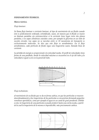 2

FUNDAMENTO TEORICO.

Marco teórico.

Flujo laminar:

Se llama flujo laminar o corriente laminar, al tipo de movimiento de un fluido cuando
éste es perfectamente ordenado, estratificado, suave, de manera que el fluido se mueve
en láminas paralelas sin entremezclarse si la corriente tiene lugar entre dos planos
paralelos, o en capas cilíndricas coaxiales como, por ejemplo la glicerina en un tubo de
sección circular. Las capas no se mezclan entre sí. El mecanismo de transporte es
exclusivamente molecular. Se dice que este flujo es aerodinámico. En el flujo
aerodinámico, cada partícula de fluido sigue una trayectoria suave, llamada línea de
corriente

La pérdida de energía es proporcional a la velocidad media. El perfil de velocidades tiene
forma de una parábola, donde la velocidad máxima se encuentra en el eje del tubo y la
velocidad es igual a cero en la pared del tubo.




Flujo turbulento:

al movimiento de un fluido que se da en forma caótica, en que las partículas se mueven
desordenadamente y las trayectorias de las partículas se encuentran formando pequeños
remolinos aperiódicos, como por ejemplo el agua en un canal de gran pendiente. Debido
a esto, la trayectoria de una partícula se puede predecir hasta una cierta escala, a partir
de la cual la trayectoria de la misma es impredecible, más precisamente caótica.
 