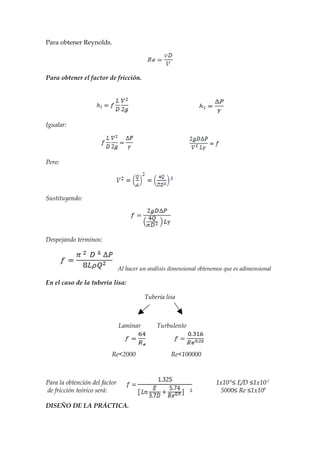 Para obtener Reynolds.




Para obtener el factor de fricción.




Igualar:




Pero:




Sustituyendo:




Despejando términos:



                               Al hacer un análisis dimensional obtenemos que es adimensional

En el caso de la tubería lisa:

                                         Tubería lisa



                               Laminar        Turbulento



                          Re<2000                   Re<100000



Para la obtención del factor                                          1x10-6≤ E/D ≤1x10-2
de fricción teórico será:                                               5000≤ Re ≤1x108

DISEÑO DE LA PRÁCTICA.
 