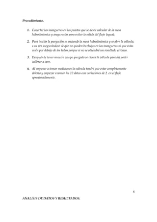 Procedimiento.

   1. Conectar las mangueras en los puntos que se desea calcular de la mesa
      hidrodinámica y asegurarlas para evitar la salida del flujo (agua).

   2. Para iniciar la purgación se enciende la mesa hidrodinámica y se abre la válvula;
      a su vez asegurándose de que no queden burbujas en las mangueras ni que estas
      estén por debajo de los tubos porque si no se obtendrá un resultado erróneo.

   3. Después de tener nuestro equipo purgado se cierra la válvula para así poder
      calibrar a cero.

   4. Al empezar a tomar mediciones la válvula tendrá que estar completamente
      abierta y empezar a tomar los 10 datos con variaciones de 2 en el flujo
      aproximadamente.




                                                                                      6

ANALISIS DE DATOS Y RESULTADOS.
 