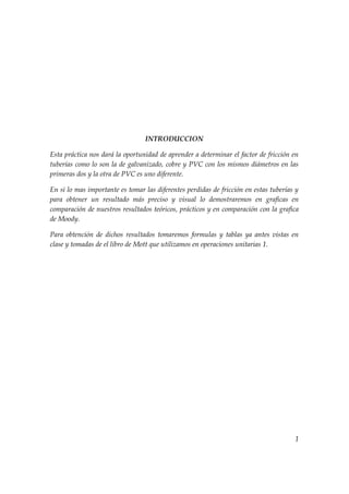 INTRODUCCION

Esta práctica nos dará la oportunidad de aprender a determinar el factor de fricción en
tuberías como lo son la de galvanizado, cobre y PVC con los mismos diámetros en las
primeras dos y la otra de PVC es uno diferente.

En si lo mas importante es tomar las diferentes perdidas de fricción en estas tuberías y
para obtener un resultado más preciso y visual lo demostraremos en graficas en
comparación de nuestros resultados teóricos, prácticos y en comparación con la grafica
de Moody.

Para obtención de dichos resultados tomaremos formulas y tablas ya antes vistas en
clase y tomadas de el libro de Mott que utilizamos en operaciones unitarias 1.




                                                                                      1
 