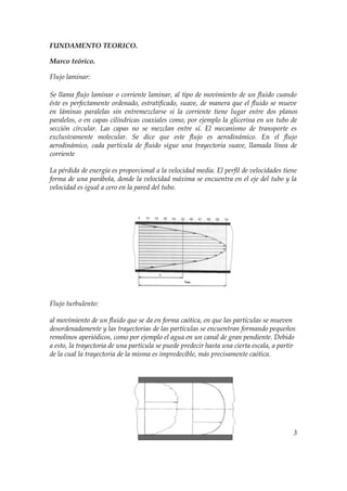 FUNDAMENTO TEORICO.

Marco teórico.

Flujo laminar:

Se llama flujo laminar o corriente laminar, al tipo de movimiento de un fluido cuando
éste es perfectamente ordenado, estratificado, suave, de manera que el fluido se mueve
en láminas paralelas sin entremezclarse si la corriente tiene lugar entre dos planos
paralelos, o en capas cilíndricas coaxiales como, por ejemplo la glicerina en un tubo de
sección circular. Las capas no se mezclan entre sí. El mecanismo de transporte es
exclusivamente molecular. Se dice que este flujo es aerodinámico. En el flujo
aerodinámico, cada partícula de fluido sigue una trayectoria suave, llamada línea de
corriente

La pérdida de energía es proporcional a la velocidad media. El perfil de velocidades tiene
forma de una parábola, donde la velocidad máxima se encuentra en el eje del tubo y la
velocidad es igual a cero en la pared del tubo.




Flujo turbulento:

al movimiento de un fluido que se da en forma caótica, en que las partículas se mueven
desordenadamente y las trayectorias de las partículas se encuentran formando pequeños
remolinos aperiódicos, como por ejemplo el agua en un canal de gran pendiente. Debido
a esto, la trayectoria de una partícula se puede predecir hasta una cierta escala, a partir
de la cual la trayectoria de la misma es impredecible, más precisamente caótica.




                                                                                          3
 