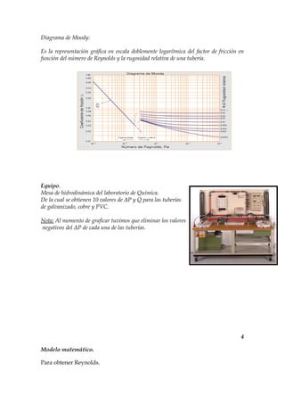 Diagrama de Moody:

Es la representación gráfica en escala doblemente logarítmica del factor de fricción en
función del número de Reynolds y la rugosidad relativa de una tubería.




Equipo.
Mesa de hidrodinámica del laboratorio de Química.
De la cual se obtienen 10 valores de ΔP y Q para las tuberías
de galvanizado, cobre y PVC.

Nota: Al momento de graficar tuvimos que eliminar los valores
negativos del ΔP de cada una de las tuberías.




                                                                                     4

Modelo matemático.

Para obtener Reynolds.
 