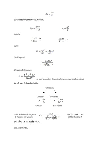 Para obtener el factor de fricción.




Igualar:




Pero:




Sustituyendo:




Despejando términos:



                               Al hacer un análisis dimensional obtenemos que es adimensional

En el caso de la tubería lisa:

                                         Tubería lisa



                               Laminar        Turbulento



                          Re<2000                   Re<100000



Para la obtención del factor                                          1x10-6≤ E/D ≤1x10-2
de fricción teórico será:                                               5000≤ Re ≤1x108

DISEÑO DE LA PRÁCTICA.

Procedimiento.
 