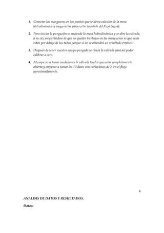 1. Conectar las mangueras en los puntos que se desea calcular de la mesa
      hidrodinámica y asegurarlas para evitar la salida del flujo (agua).

   2. Para iniciar la purgación se enciende la mesa hidrodinámica y se abre la válvula;
      a su vez asegurándose de que no queden burbujas en las mangueras ni que estas
      estén por debajo de los tubos porque si no se obtendrá un resultado erróneo.

   3. Después de tener nuestro equipo purgado se cierra la válvula para así poder
      calibrar a cero.

   4. Al empezar a tomar mediciones la válvula tendrá que estar completamente
         abierta y empezar a tomar los 10 datos con variaciones de 2 en el flujo
         aproximadamente.




                                                                                      6

ANALISIS DE DATOS Y RESULTADOS.

Datos:
 