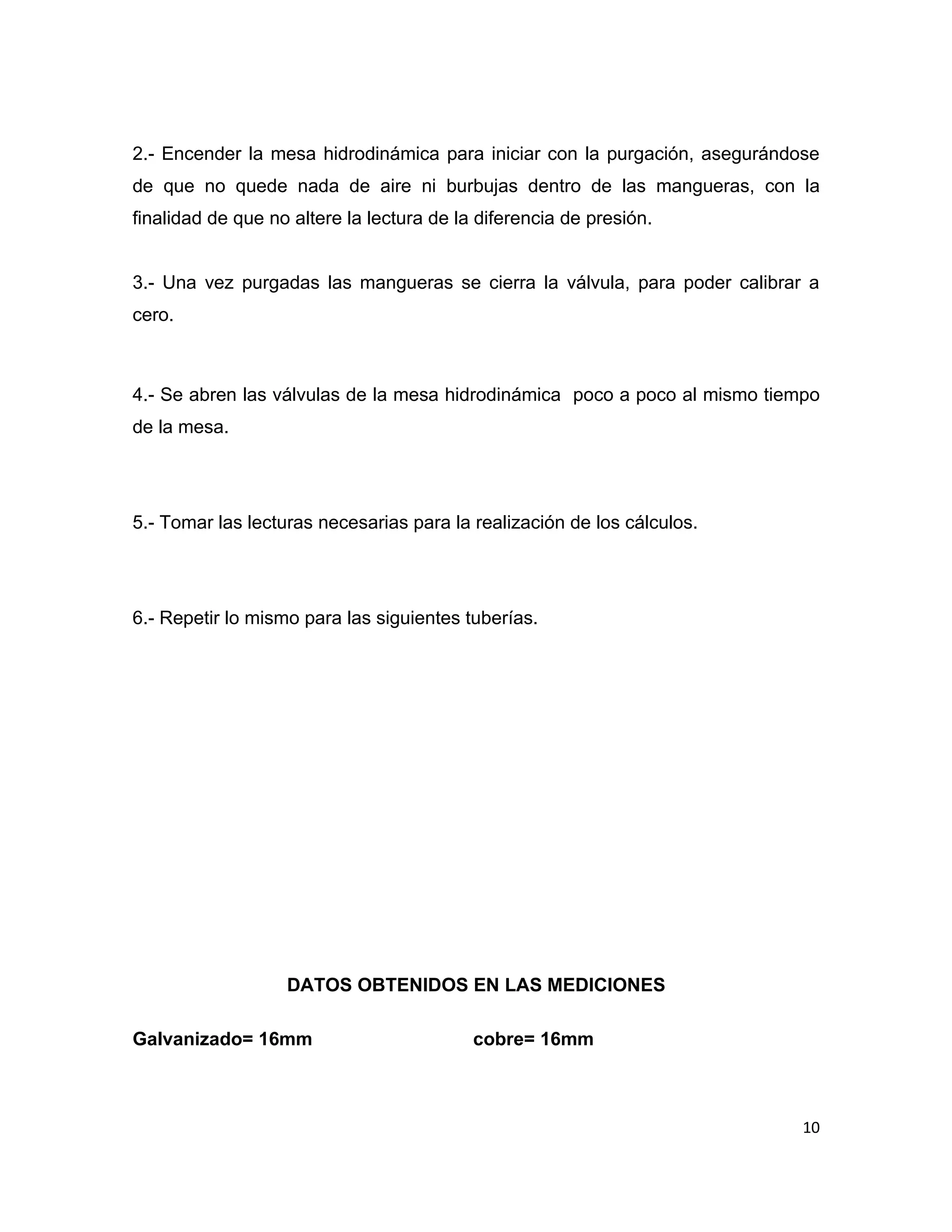 2.- Encender la mesa hidrodinámica para iniciar con la purgación, asegurándose
de que no quede nada de aire ni burbujas dentro de las mangueras, con la
finalidad de que no altere la lectura de la diferencia de presión.


3.- Una vez purgadas las mangueras se cierra la válvula, para poder calibrar a
cero.



4.- Se abren las válvulas de la mesa hidrodinámica poco a poco al mismo tiempo
de la mesa.




5.- Tomar las lecturas necesarias para la realización de los cálculos.




6.- Repetir lo mismo para las siguientes tuberías.




                   DATOS OBTENIDOS EN LAS MEDICIONES

Galvanizado= 16mm                          cobre= 16mm



                                                                            10
 