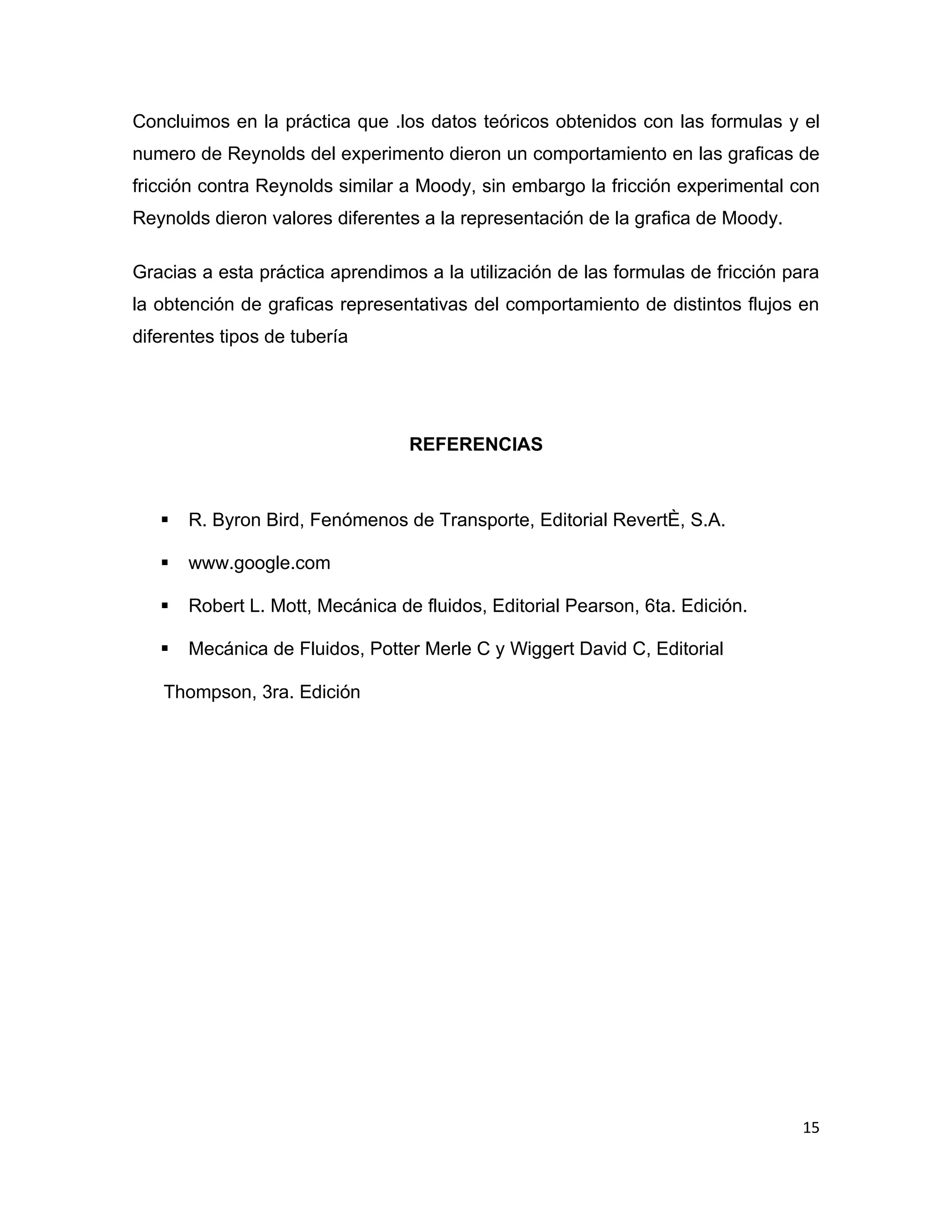 Concluimos en la práctica que .los datos teóricos obtenidos con las formulas y el
numero de Reynolds del experimento dieron un comportamiento en las graficas de
fricción contra Reynolds similar a Moody, sin embargo la fricción experimental con
Reynolds dieron valores diferentes a la representación de la grafica de Moody.

Gracias a esta práctica aprendimos a la utilización de las formulas de fricción para
la obtención de graficas representativas del comportamiento de distintos flujos en
diferentes tipos de tubería




                                  REFERENCIAS



      R. Byron Bird, Fenómenos de Transporte, Editorial Reverté, S.A.

      www.google.com

      Robert L. Mott, Mecánica de fluidos, Editorial Pearson, 6ta. Edición.

      Mecánica de Fluidos, Potter Merle C y Wiggert David C, Editorial

   Thompson, 3ra. Edición




                                                                                 15
 