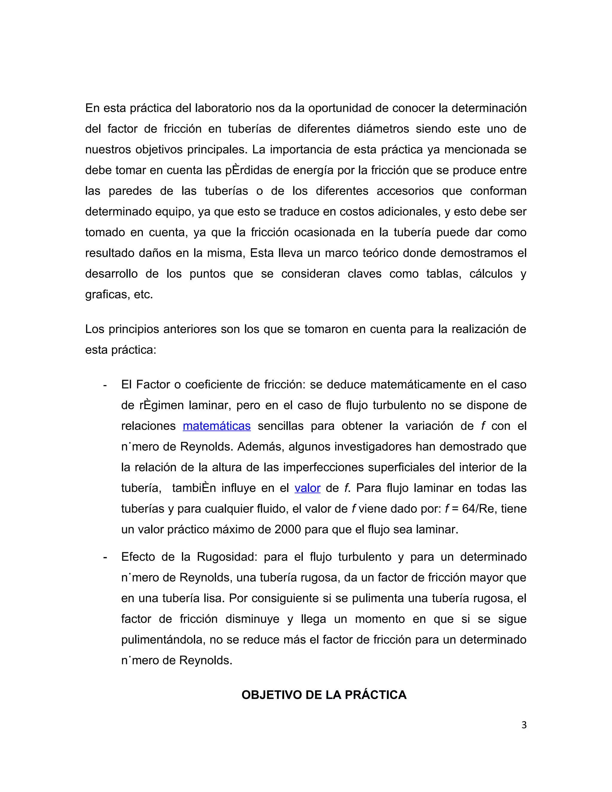 En esta práctica del laboratorio nos da la oportunidad de conocer la determinación
del factor de fricción en tuberías de diferentes diámetros siendo este uno de
nuestros objetivos principales. La importancia de esta práctica ya mencionada se
debe tomar en cuenta las pérdidas de energía por la fricción que se produce entre
las paredes de las tuberías o de los diferentes accesorios que conforman
determinado equipo, ya que esto se traduce en costos adicionales, y esto debe ser
tomado en cuenta, ya que la fricción ocasionada en la tubería puede dar como
resultado daños en la misma, Esta lleva un marco teórico donde demostramos el
desarrollo de los puntos que se consideran claves como tablas, cálculos y
graficas, etc.

Los principios anteriores son los que se tomaron en cuenta para la realización de
esta práctica:

   -   El Factor o coeficiente de fricción: se deduce matemáticamente en el caso
       de régimen laminar, pero en el caso de flujo turbulento no se dispone de
       relaciones matemáticas sencillas para obtener la variación de f con el
       número de Reynolds. Además, algunos investigadores han demostrado que
       la relación de la altura de las imperfecciones superficiales del interior de la
       tubería, también influye en el valor de f. Para flujo laminar en todas las
       tuberías y para cualquier fluido, el valor de f viene dado por: f = 64/Re, tiene
       un valor práctico máximo de 2000 para que el flujo sea laminar.

   -   Efecto de la Rugosidad: para el flujo turbulento y para un determinado
       número de Reynolds, una tubería rugosa, da un factor de fricción mayor que
       en una tubería lisa. Por consiguiente si se pulimenta una tubería rugosa, el
       factor de fricción disminuye y llega un momento en que si se sigue
       pulimentándola, no se reduce más el factor de fricción para un determinado
       número de Reynolds.

                              OBJETIVO DE LA PRÁCTICA

                                                                                     3
 