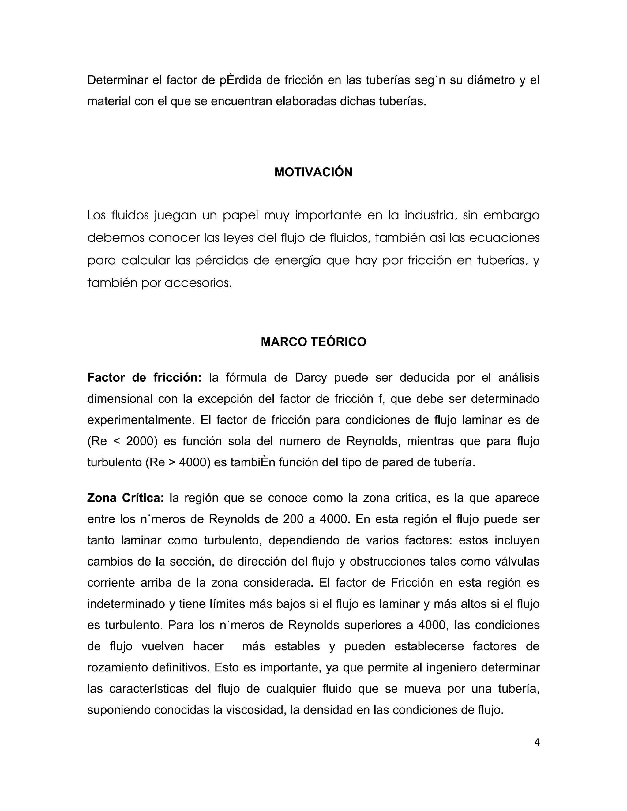 Determinar el factor de pérdida de fricción en las tuberías según su diámetro y el
material con el que se encuentran elaboradas dichas tuberías.




                                   MOTIVACIÓN


Los fluidos juegan un papel muy importante en la industria, sin embargo 
debemos conocer las leyes del flujo de fluidos, también así las ecuaciones 
para calcular las pérdidas de energía que hay por fricción en tuberías, y 
también por accesorios. 



                                MARCO TEÓRICO

Factor de fricción: la fórmula de Darcy puede ser deducida por el análisis
dimensional con la excepción del factor de fricción f, que debe ser determinado
experimentalmente. El factor de fricción para condiciones de flujo laminar es de
(Re < 2000) es función sola del numero de Reynolds, mientras que para flujo
turbulento (Re > 4000) es también función del tipo de pared de tubería.

Zona Crítica: la región que se conoce como la zona critica, es la que aparece
entre los números de Reynolds de 200 a 4000. En esta región el flujo puede ser
tanto laminar como turbulento, dependiendo de varios factores: estos incluyen
cambios de la sección, de dirección del flujo y obstrucciones tales como válvulas
corriente arriba de la zona considerada. El factor de Fricción en esta región es
indeterminado y tiene límites más bajos si el flujo es laminar y más altos si el flujo
es turbulento. Para los números de Reynolds superiores a 4000, las condiciones
de flujo vuelven hacer       más estables y pueden establecerse factores de
rozamiento definitivos. Esto es importante, ya que permite al ingeniero determinar
las características del flujo de cualquier fluido que se mueva por una tubería,
suponiendo conocidas la viscosidad, la densidad en las condiciones de flujo.

                                                                                    4
 