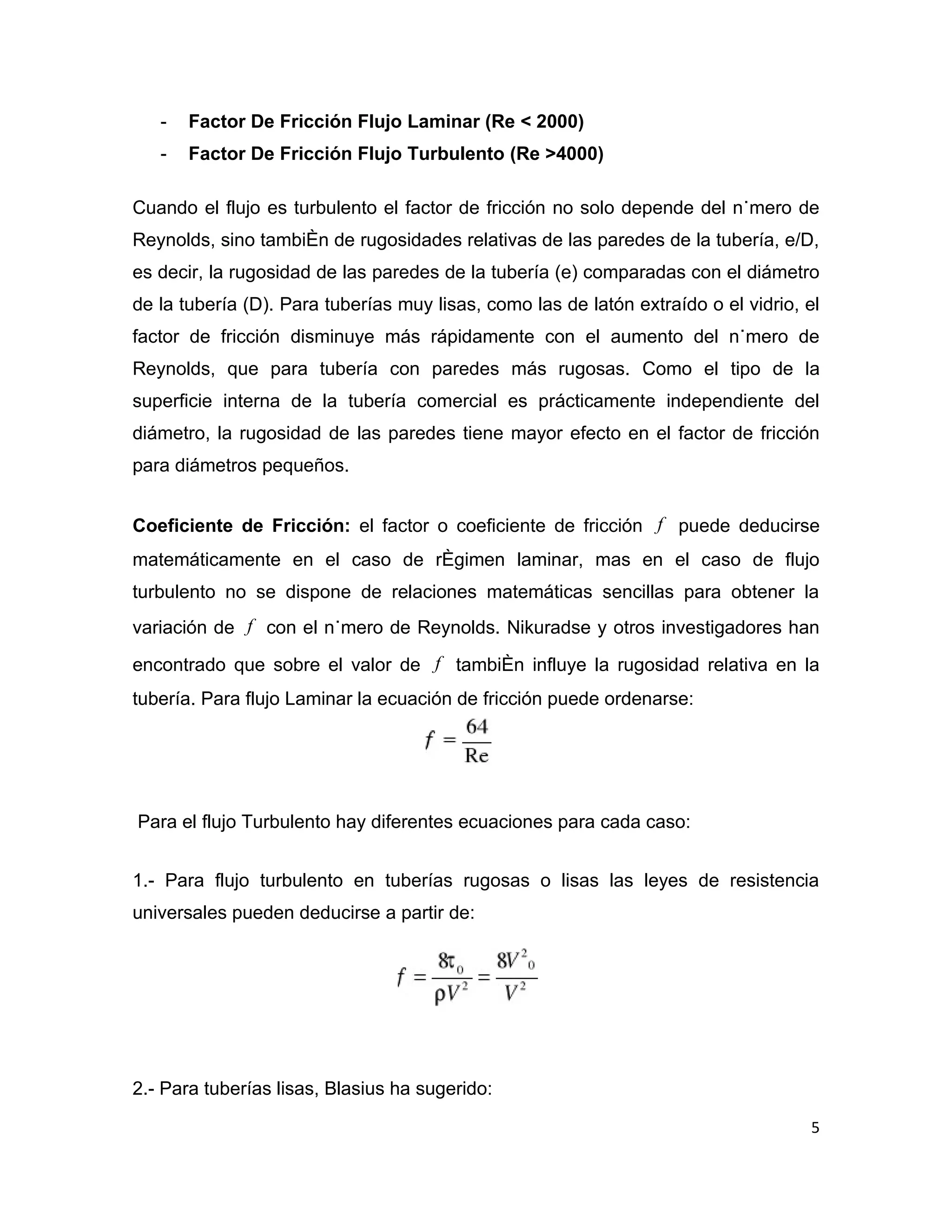 -   Factor De Fricción Flujo Laminar (Re < 2000)
   -   Factor De Fricción Flujo Turbulento (Re >4000)

Cuando el flujo es turbulento el factor de fricción no solo depende del número de
Reynolds, sino también de rugosidades relativas de las paredes de la tubería, e/D,
es decir, la rugosidad de las paredes de la tubería (e) comparadas con el diámetro
de la tubería (D). Para tuberías muy lisas, como las de latón extraído o el vidrio, el
factor de fricción disminuye más rápidamente con el aumento del número de
Reynolds, que para tubería con paredes más rugosas. Como el tipo de la
superficie interna de la tubería comercial es prácticamente independiente del
diámetro, la rugosidad de las paredes tiene mayor efecto en el factor de fricción
para diámetros pequeños.


Coeficiente de Fricción: el factor o coeficiente de fricción f puede deducirse
matemáticamente en el caso de régimen laminar, mas en el caso de flujo
turbulento no se dispone de relaciones matemáticas sencillas para obtener la
variación de f con el número de Reynolds. Nikuradse y otros investigadores han

encontrado que sobre el valor de f también influye la rugosidad relativa en la
tubería. Para flujo Laminar la ecuación de fricción puede ordenarse:




Para el flujo Turbulento hay diferentes ecuaciones para cada caso:


1.- Para flujo turbulento en tuberías rugosas o lisas las leyes de resistencia
universales pueden deducirse a partir de:




2.- Para tuberías lisas, Blasius ha sugerido:

                                                                                    5
 
